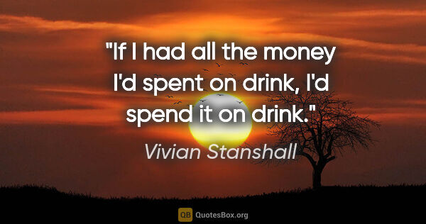 Vivian Stanshall quote: "If I had all the money I'd spent on drink, I'd spend it on drink."