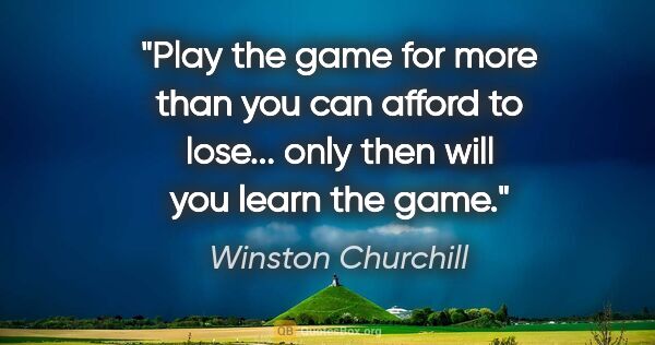 Winston Churchill quote: "Play the game for more than you can afford to lose... only..."