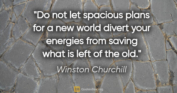 Winston Churchill quote: "Do not let spacious plans for a new world divert your energies..."