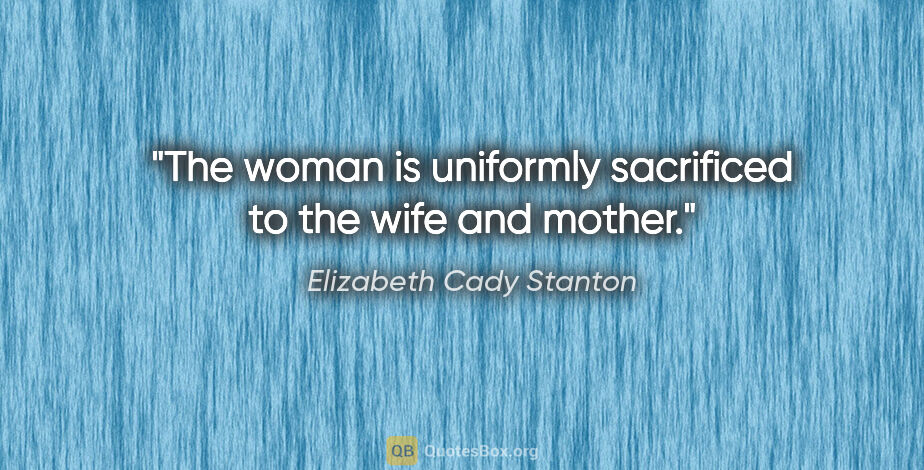 Elizabeth Cady Stanton quote: "The woman is uniformly sacrificed to the wife and mother."