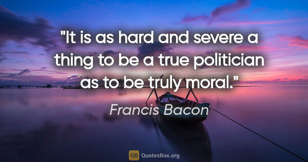 Francis Bacon quote: "It is as hard and severe a thing to be a true politician as to..."