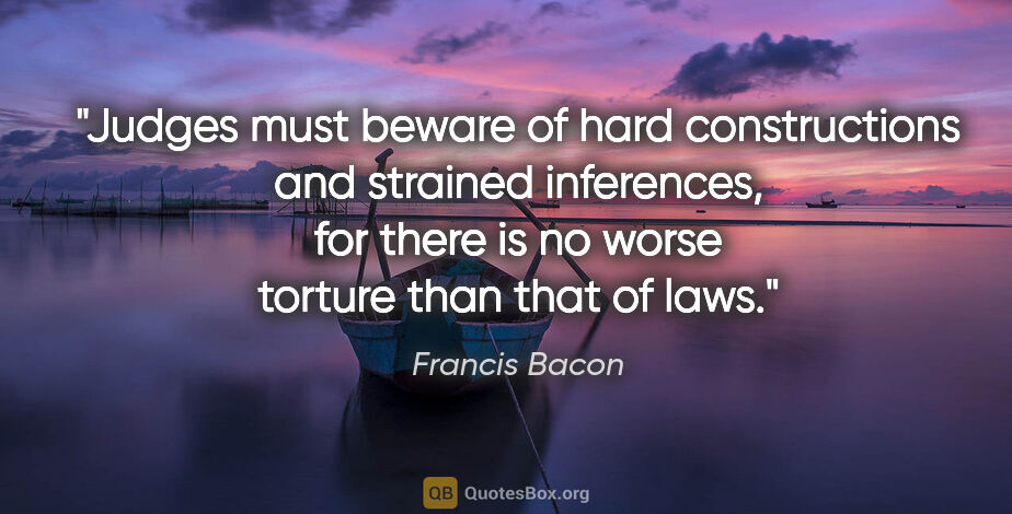 Francis Bacon quote: "Judges must beware of hard constructions and strained..."