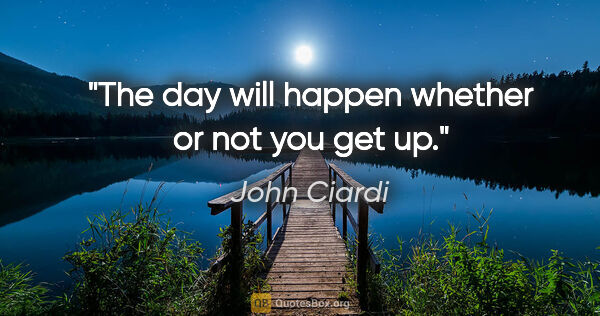 John Ciardi quote: "The day will happen whether or not you get up."