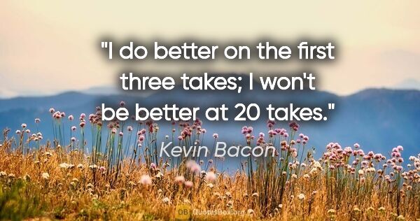 Kevin Bacon quote: "I do better on the first three takes; I won't be better at 20..."