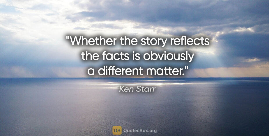 Ken Starr quote: "Whether the story reflects the facts is obviously a different..."