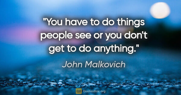 John Malkovich quote: "You have to do things people see or you don't get to do anything."