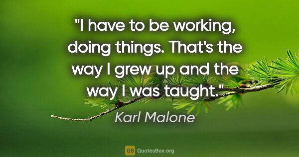 Karl Malone quote: "I have to be working, doing things. That's the way I grew up..."