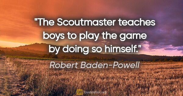 Robert Baden-Powell quote: "The Scoutmaster teaches boys to play the game by doing so..."