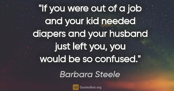 Barbara Steele quote: "If you were out of a job and your kid needed diapers and your..."