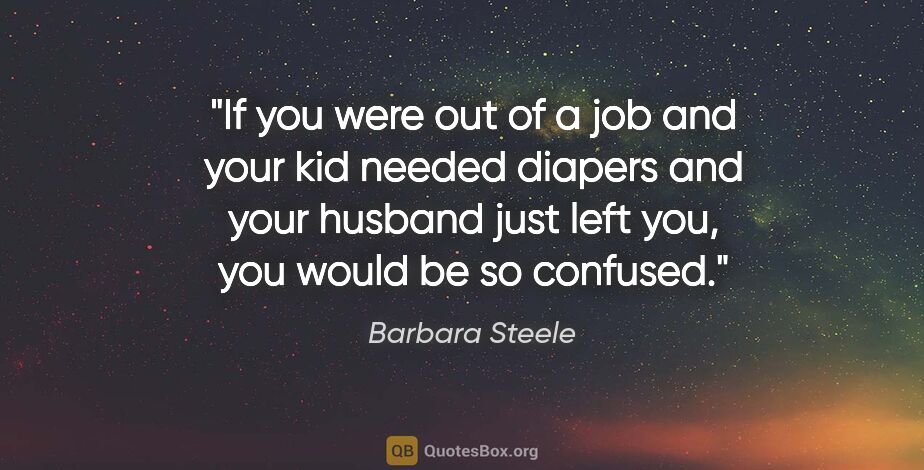 Barbara Steele quote: "If you were out of a job and your kid needed diapers and your..."