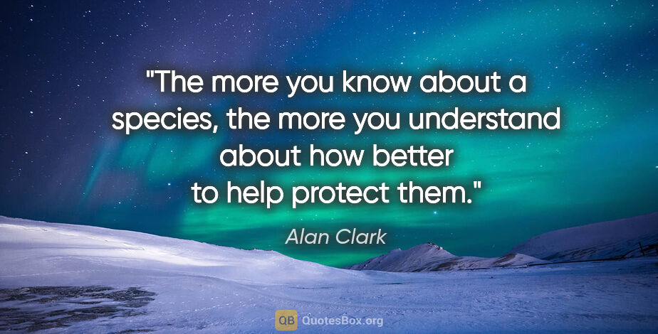 Alan Clark quote: "The more you know about a species, the more you understand..."