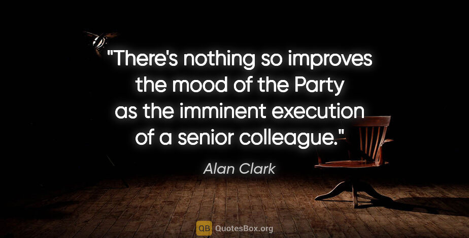 Alan Clark quote: "There's nothing so improves the mood of the Party as the..."