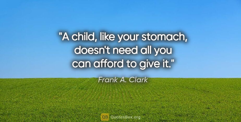 Frank A. Clark quote: "A child, like your stomach, doesn't need all you can afford to..."