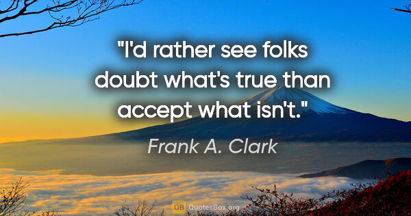 Frank A. Clark quote: "I'd rather see folks doubt what's true than accept what isn't."