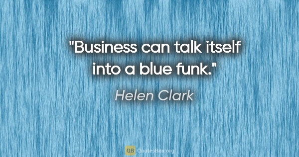 Helen Clark quote: "Business can talk itself into a blue funk."