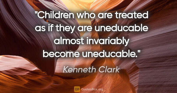 Kenneth Clark quote: "Children who are treated as if they are uneducable almost..."