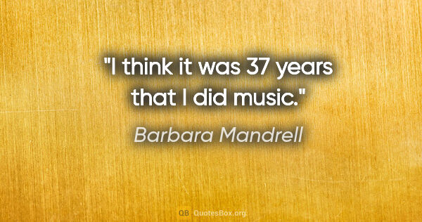 Barbara Mandrell quote: "I think it was 37 years that I did music."