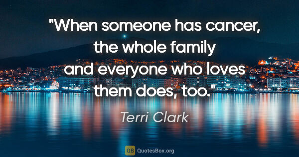 Terri Clark quote: "When someone has cancer, the whole family and everyone who..."