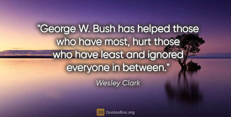 Wesley Clark quote: "George W. Bush has helped those who have most, hurt those who..."