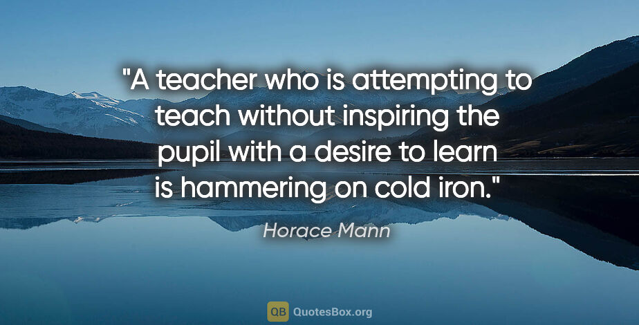 Horace Mann quote: "A teacher who is attempting to teach without inspiring the..."