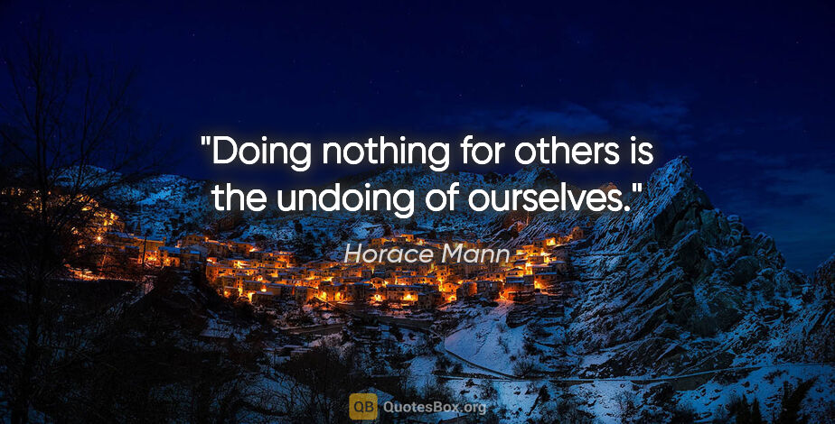 Horace Mann quote: "Doing nothing for others is the undoing of ourselves."
