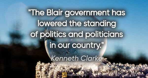 Kenneth Clarke quote: "The Blair government has lowered the standing of politics and..."