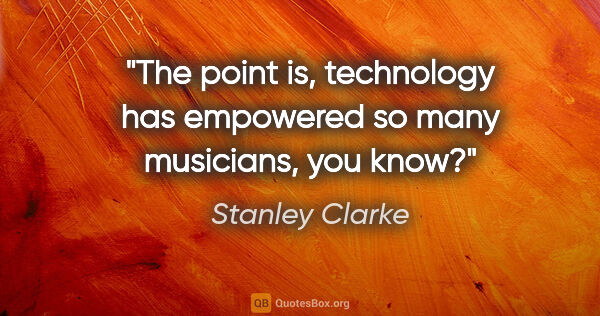 Stanley Clarke quote: "The point is, technology has empowered so many musicians, you..."