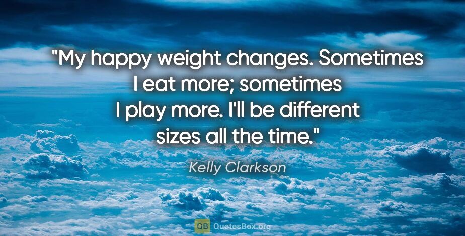 Kelly Clarkson quote: "My happy weight changes. Sometimes I eat more; sometimes I..."