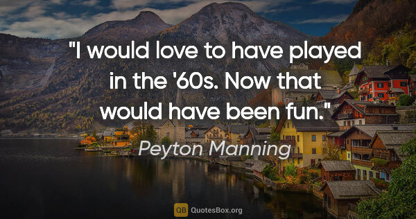 Peyton Manning quote: "I would love to have played in the '60s. Now that would have..."