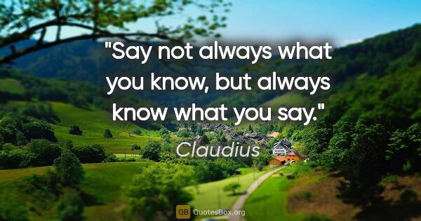 Claudius quote: "Say not always what you know, but always know what you say."