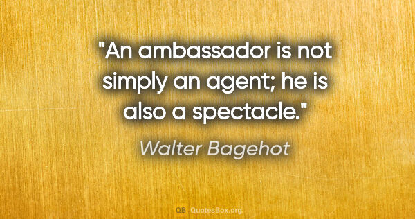 Walter Bagehot quote: "An ambassador is not simply an agent; he is also a spectacle."