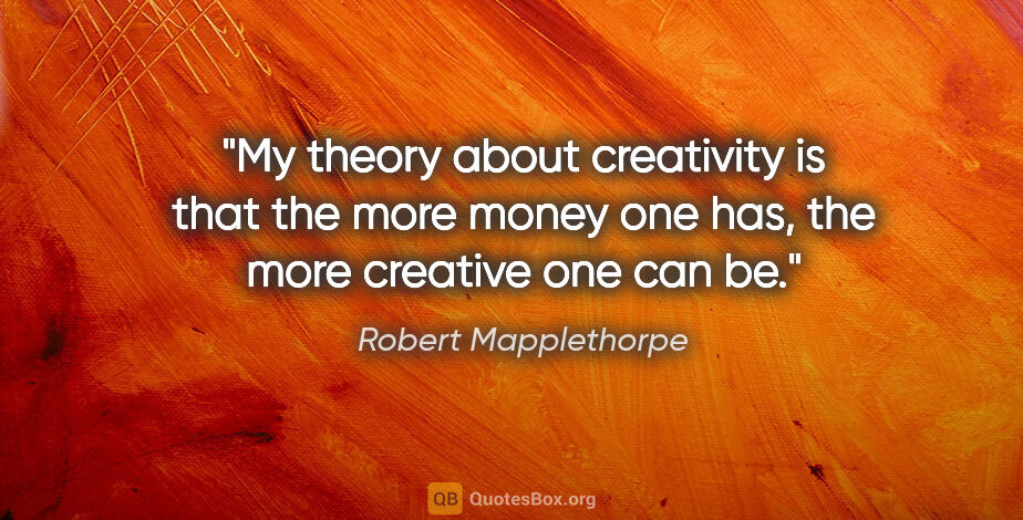 Robert Mapplethorpe quote: "My theory about creativity is that the more money one has, the..."