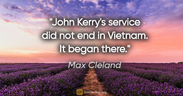 Max Cleland quote: "John Kerry's service did not end in Vietnam. It began there."