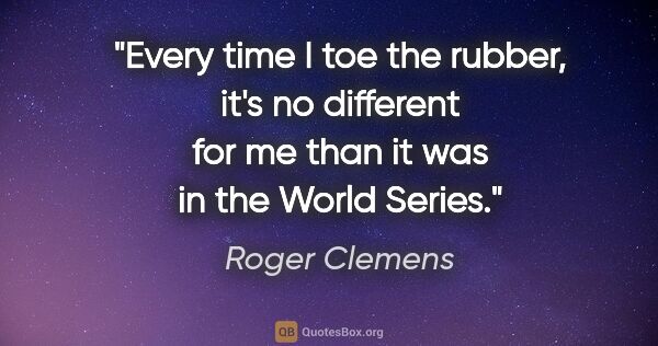 Roger Clemens quote: "Every time I toe the rubber, it's no different for me than it..."