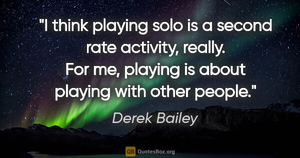Derek Bailey quote: "I think playing solo is a second rate activity, really. For..."