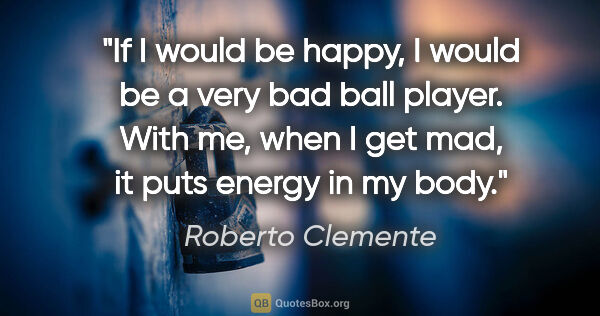 Roberto Clemente quote: "If I would be happy, I would be a very bad ball player. With..."