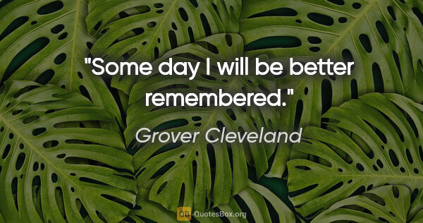 Grover Cleveland quote: "Some day I will be better remembered."
