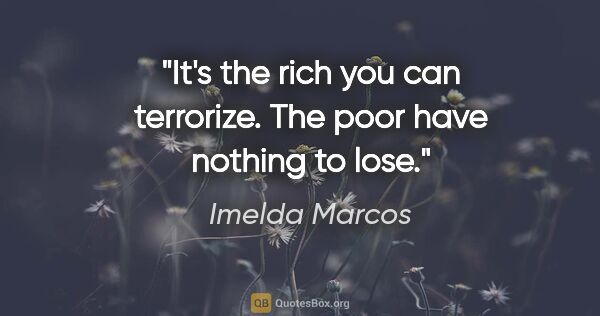 Imelda Marcos quote: "It's the rich you can terrorize. The poor have nothing to lose."