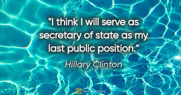 Hillary Clinton quote: "I think I will serve as secretary of state as my last public..."
