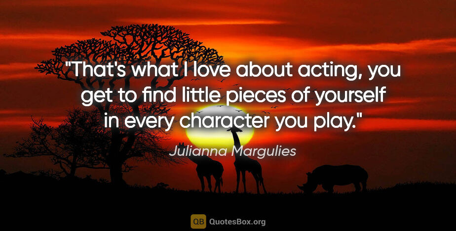 Julianna Margulies quote: "That's what I love about acting, you get to find little pieces..."