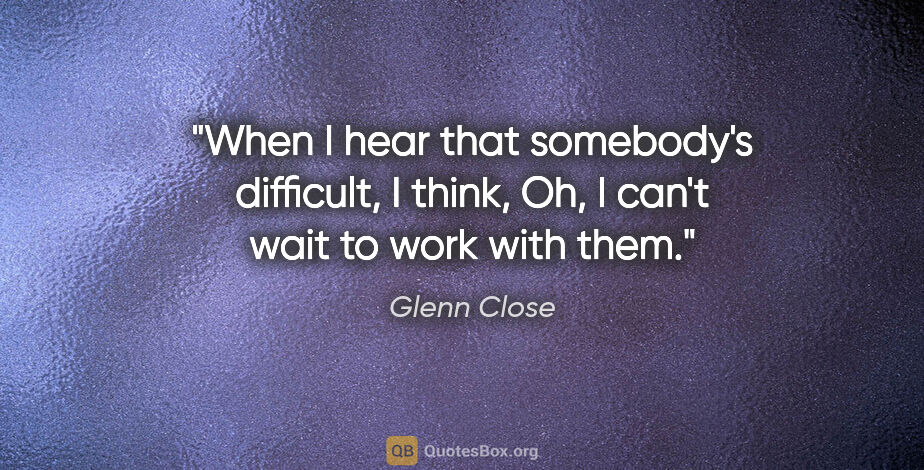 Glenn Close quote: "When I hear that somebody's difficult, I think, Oh, I can't..."