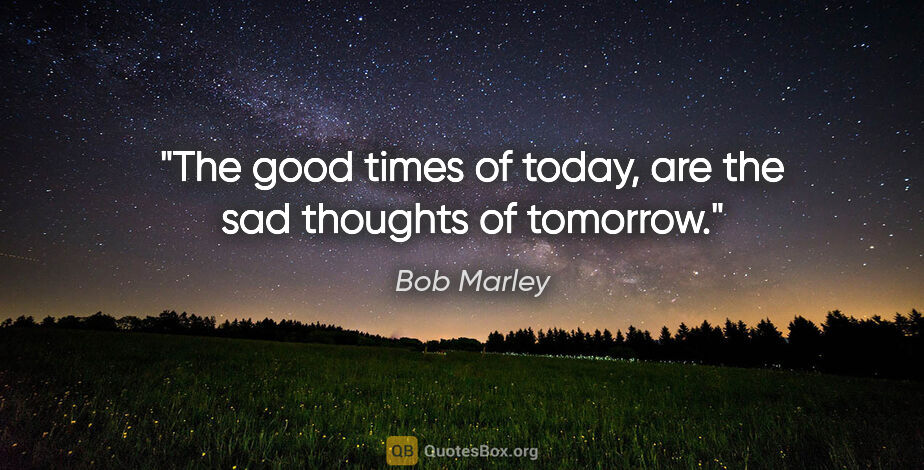 Bob Marley quote: "The good times of today, are the sad thoughts of tomorrow."