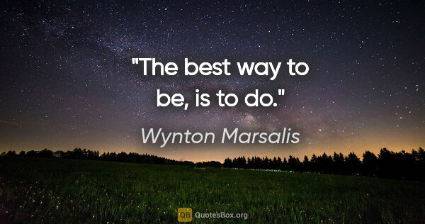 Wynton Marsalis quote: "The best way to be, is to do."