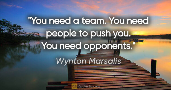 Wynton Marsalis quote: "You need a team. You need people to push you. You need opponents."