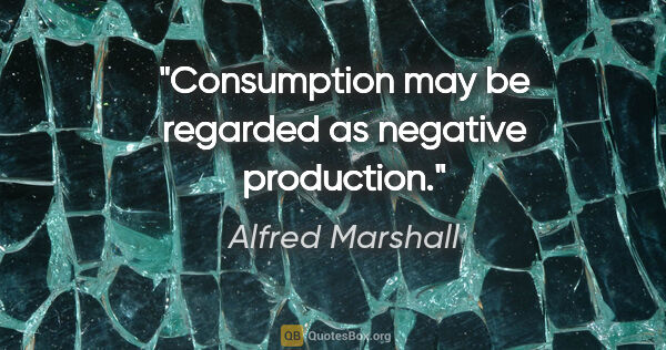 Alfred Marshall quote: "Consumption may be regarded as negative production."