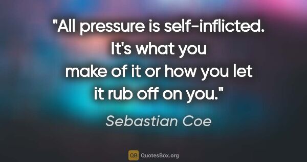 Sebastian Coe quote: "All pressure is self-inflicted. It's what you make of it or..."