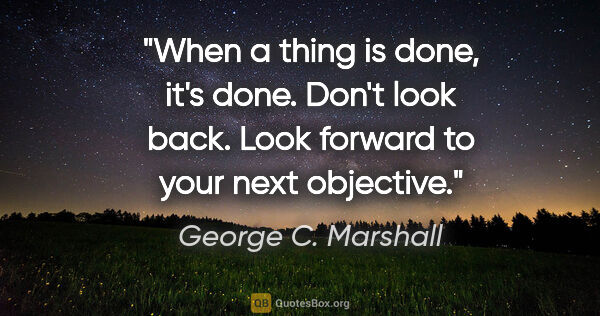 George C. Marshall quote: "When a thing is done, it's done. Don't look back. Look forward..."