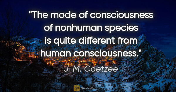 J. M. Coetzee quote: "The mode of consciousness of nonhuman species is quite..."