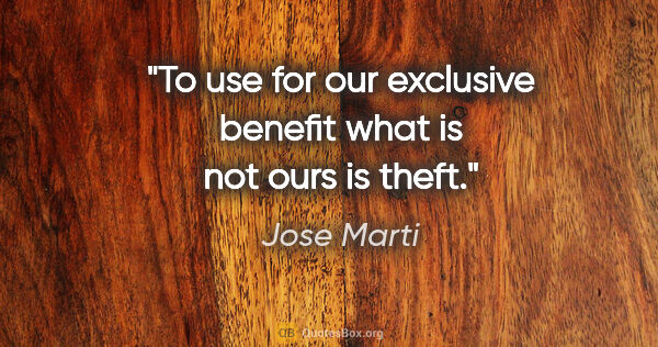 Jose Marti quote: "To use for our exclusive benefit what is not ours is theft."