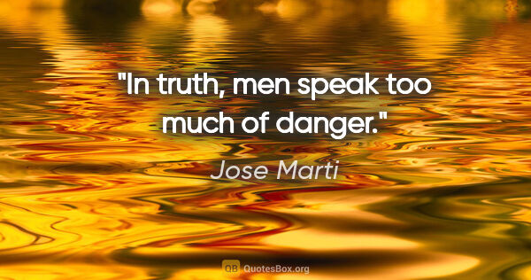 Jose Marti quote: "In truth, men speak too much of danger."